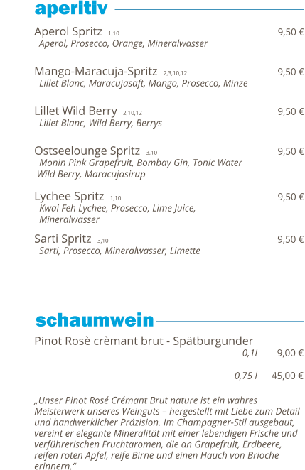Aperol Spritz  1,10                                                                  9,50 €   Aperol, Prosecco, Orange, Mineralwasser   Mango-Maracuja-Spritz  2,3,10,12                                     9,50 €   Lillet Blanc, Maracujasaft, Mango, Prosecco, Minze   Lillet Wild Berry  2,10,12                                              9,50 €   Lillet Blanc, Wild Berry, Berrys   Ostseelounge Spritz  3,10                                         9,50 €   Monin Pink Grapefruit, Bombay Gin, Tonic Water  Wild Berry, Maracujasirup  Lychee Spritz  1,10                                                                  9,50 €   Kwai Feh Lychee, Prosecco, Lime Juice,    Mineralwasser  Sarti Spritz  3,10                                                         9,50 €   Sarti, Prosecco, Mineralwasser, Limette          Pinot Rosè crèmant brut - Spätburgunder                                                                         0,1l        9,00 €                                                                                   0,75 l      45,00 €  „Unser Pinot Rosé Crémant Brut nature ist ein wahres Meisterwerk unseres Weinguts – hergestellt mit Liebe zum Detail und handwerklicher Präzision. Im Champagner-Stil ausgebaut, vereint er elegante Mineralität mit einer lebendigen Frische und verführerischen Fruchtaromen, die an Grapefruit, Erdbeere,  reifen roten Apfel, reife Birne und einen Hauch von Brioche erinnern.“    aperitiv                 schaumwein