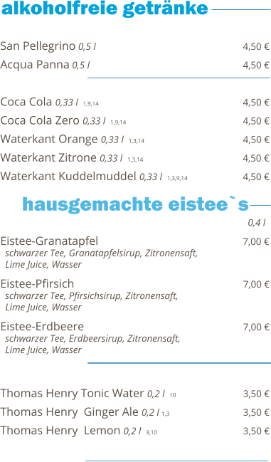 San Pellegrino 0,5 l                                                  4,50 € Acqua Panna 0,5 l                                                    4,50 €  Coca Cola 0,33 l  1,9,14                                                   4,50 € Coca Cola Zero 0,33 l  1,9,14                                        4,50 € Waterkant Orange 0,33 l  1,3,14                                  4,50 € Waterkant Zitrone 0,33 l  1,3,14                                  4,50 € Waterkant Kuddelmuddel 0,33 l  1,3,9,14                   4,50 €    Eistee-Granatapfel                                                 7,00 €   schwarzer Tee, Granatapfelsirup, Zitronensaft,    Lime Juice, Wasser  Eistee-Pfirsich                                                          7,00 €   schwarzer Tee, Pfirsichsirup, Zitronensaft,    Lime Juice, Wasser  Eistee-Erdbeere                                                      7,00 €   schwarzer Tee, Erdbeersirup, Zitronensaft,    Lime Juice, Wasser   Thomas Henry Tonic Water 0,2 l  10                        3,50 € Thomas Henry  Ginger Ale 0,2 l 1,3                           3,50 € Thomas Henry  Lemon 0,2 l  3,10                             3,50 €  0,4 l hausgemachte eistee`s