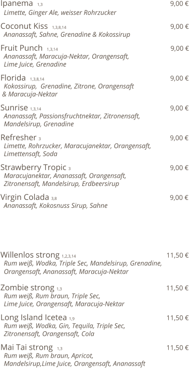 Ipanema  1,3                                                             9,00 €   Limette, Ginger Ale, weisser Rohrzucker      Coconut Kiss  1,3,8,14                                                  9,00 €   Ananassaft, Sahne, Grenadine & Kokossirup    Fruit Punch  1,3,14                                                       9,00 €   Ananassaft, Maracuja-Nektar, Orangensaft,    Lime Juice, Grenadine    Florida  1,3,8,14                                                              9,00 €   Kokossirup,  Grenadine, Zitrone, Orangensaft  & Maracuja-Nektar    Sunrise 1,3,14                                                               9,00 €   Ananassaft, Passionsfruchtnektar, Zitronensaft,    Mandelsirup, Grenadine   Refresher  3                                                               9,00 €   Limette, Rohrzucker, Maracujanektar, Orangensaft,   Limettensaft, Soda  Strawberry Tropic  3                                                 9,00 €   Maracujanektar, Ananassaft, Orangensaft,   Zitronensaft, Mandelsirup, Erdbeersirup  Virgin Colada 3,8                                                        9,00 €   Ananassaft, Kokosnuss Sirup, Sahne       Willenlos strong 1,2,3,14                                             11,50 €   Rum weiß, Wodka, Triple Sec, Mandelsirup, Grenadine,   Orangensaft, Ananassaft, Maracuja-Nektar  Zombie strong 1,3                                                   11,50 €   Rum weiß, Rum braun, Triple Sec,    Lime Juice, Orangensaft, Maracuja-Nektar  Long Island Icetea 1,9                                             11,50 €   Rum weiß, Wodka, Gin, Tequila, Triple Sec,    Zitronensaft, Orangensaft, Cola  Mai Tai strong  1,3                                                   11,50 €   Rum weiß, Rum braun, Apricot,    Mandelsirup,Lime Juice, Orangensaft, Ananassaft