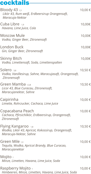 Bloody 43 1,3                                                           10,00 €    Likör 43, Rum weiß, Erdbeersirup Orangensaft,    Maracuja-Nektar  Cuba Libre  1,9                                                              10,00€   Havana, Lime Juice, Cola  Moscow Mule                                                          10,00€   Vodka, Ginger Beer, Zitronensaft  London Buck                                                           10,00€   Gin, Ginger Beer, Zitronensaft  Skinny Bitch                                                                      10,00€   Vodka, Limettensaft, Soda, Limettenspalten  Solero  3,8                                                                           10,50 €   Vodka, Vanillesirup, Sahne, Maracujasaft, Orangensaft,    Zitronensaft    Green Mamba 1,3,8                                                 10,50 €   Licor 43, Blue Curacau, Zitronensaft,    Maracujanektar, Sahne  Caipirinha                                                              10,00 €   Limette, Rohrzucker, Cachaca, Lime Juice  Copacabana Peach                                                10,00 €   Cachaca, Pfirsichlikör, Erdbeersirup, Orangensaft,   Zitronensaft  Flying Kangaroo  1,8                                               10,50 €   Wodka, Likör 43, Apricot, Kokossirup, Orangensaft,   Maracuja-Nektar, Sahne  Green Mile 1,3                                                          10,00 €   Tequila, Wodka, Apricot Brandy, Blue Curacao,   Maracujanektar  Mojito 1                                                                   10,00 €   Minze, Limetten, Havana, Lime Juice, Soda  Raspberry Mojito 1                                                10,00 €   Himbeeren, Minze, Limetten, Havana, Lime Juice, Soda
