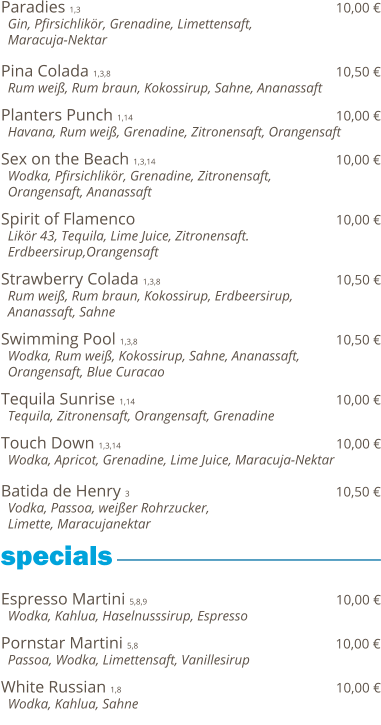 Paradies 1,3                                                              10,00 €   Gin, Pfirsichlikör, Grenadine, Limettensaft,    Maracuja-Nektar  Pina Colada 1,3,8                                                       10,50 €   Rum weiß, Rum braun, Kokossirup, Sahne, Ananassaft  Planters Punch 1,14                                                 10,00 €   Havana, Rum weiß, Grenadine, Zitronensaft, Orangensaft  Sex on the Beach 1,3,14                                            10,00 €   Wodka, Pfirsichlikör, Grenadine, Zitronensaft,    Orangensaft, Ananassaft  Spirit of Flamenco                                                 10,00 €   Likör 43, Tequila, Lime Juice, Zitronensaft.    Erdbeersirup,Orangensaft  Strawberry Colada 1,3,8                                           10,50 €   Rum weiß, Rum braun, Kokossirup, Erdbeersirup,    Ananassaft, Sahne  Swimming Pool 1,3,8                                                10,50 €   Wodka, Rum weiß, Kokossirup, Sahne, Ananassaft,   Orangensaft, Blue Curacao  Tequila Sunrise 1,14                                                 10,00 €   Tequila, Zitronensaft, Orangensaft, Grenadine  Touch Down 1,3,14                                                    10,00 €   Wodka, Apricot, Grenadine, Lime Juice, Maracuja-Nektar  Batida de Henry 3                                                   10,50 €   Vodka, Passoa, weißer Rohrzucker,    Limette, Maracujanektar     Espresso Martini 5,8,9                                              10,00 €   Wodka, Kahlua, Haselnusssirup, Espresso  Pornstar Martini 5,8                                                10,00 €   Passoa, Wodka, Limettensaft, Vanillesirup    White Russian 1,8                                                    10,00 €   Wodka, Kahlua, Sahne      specials