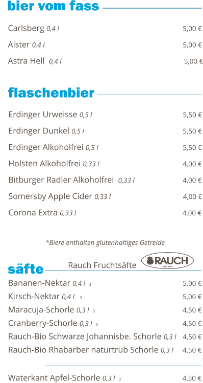 Carlsberg 0,4 l                                                          5,00 €  Alster 0,4 l                                                                 5,00 €  Astra Hell  0,4 l                                                          5,00 €        Bananen-Nektar 0,4 l  3                                           5,00 € Kirsch-Nektar 0,4 l   3                                                5,00 € Maracuja-Schorle 0,3 l  3                                                 4,50 € Cranberry-Schorle 0,3 l  3                                         4,50 € Rauch-Bio Schwarze Johannisbe. Schorle 0,3 l   4,50 € Rauch-Bio Rhabarber naturtrüb Schorle 0,3 l     4,50 €  Waterkant Apfel-Schorle 0,3 l  3                             4,50 €     säfte   Rauch Fruchtsäfte Erdinger Urweisse 0,5 l                                           5,50 €  Erdinger Dunkel 0,5 l                                              5,50 €  Erdinger Alkoholfrei 0,5 l                                        5,50 €  Holsten Alkoholfrei 0,33 l                                       4,00 €  Bitburger Radler Alkoholfrei  0,33 l                       4,00 €  Somersby Apple Cider 0,33 l                                  4,00 €  Corona Extra 0,33 l                                                  4,00 €    *Biere enthalten glutenhaltiges Getreide