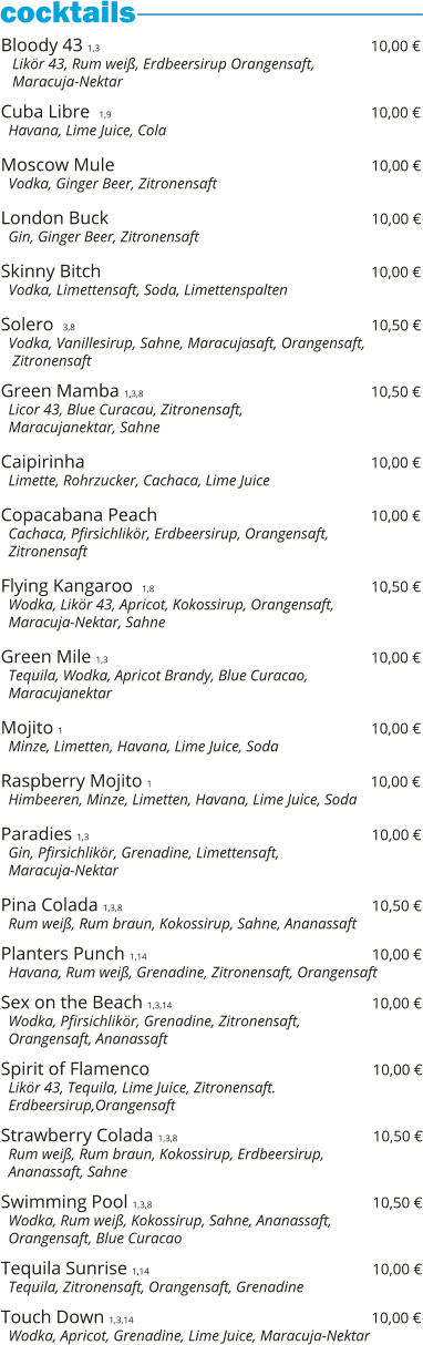 Bloody 43 1,3                                                          10,00 €    Likör 43, Rum weiß, Erdbeersirup Orangensaft,    Maracuja-Nektar  Cuba Libre  1,9                                                            10,00 €   Havana, Lime Juice, Cola  Moscow Mule                                                         10,00 €   Vodka, Ginger Beer, Zitronensaft  London Buck                                                          10,00 €   Gin, Ginger Beer, Zitronensaft  Skinny Bitch                                                                     10,00 €   Vodka, Limettensaft, Soda, Limettenspalten  Solero  3,8                                                                           10,50 €   Vodka, Vanillesirup, Sahne, Maracujasaft, Orangensaft,    Zitronensaft    Green Mamba 1,3,8                                                 10,50 €   Licor 43, Blue Curacau, Zitronensaft,    Maracujanektar, Sahne  Caipirinha                                                              10,00 €   Limette, Rohrzucker, Cachaca, Lime Juice  Copacabana Peach                                                10,00 €   Cachaca, Pfirsichlikör, Erdbeersirup, Orangensaft,   Zitronensaft  Flying Kangaroo  1,8                                               10,50 €   Wodka, Likör 43, Apricot, Kokossirup, Orangensaft,   Maracuja-Nektar, Sahne  Green Mile 1,3                                                          10,00 €   Tequila, Wodka, Apricot Brandy, Blue Curacao,   Maracujanektar  Mojito 1                                                                   10,00 €   Minze, Limetten, Havana, Lime Juice, Soda  Raspberry Mojito 1                                                10,00 €   Himbeeren, Minze, Limetten, Havana, Lime Juice, Soda  Paradies 1,3                                                              10,00 €   Gin, Pfirsichlikör, Grenadine, Limettensaft,    Maracuja-Nektar  Pina Colada 1,3,8                                                       10,50 €   Rum weiß, Rum braun, Kokossirup, Sahne, Ananassaft  Planters Punch 1,14                                                 10,00 €   Havana, Rum weiß, Grenadine, Zitronensaft, Orangensaft  Sex on the Beach 1,3,14                                            10,00 €   Wodka, Pfirsichlikör, Grenadine, Zitronensaft,    Orangensaft, Ananassaft  Spirit of Flamenco                                                 10,00 €   Likör 43, Tequila, Lime Juice, Zitronensaft.    Erdbeersirup,Orangensaft  Strawberry Colada 1,3,8                                           10,50 €   Rum weiß, Rum braun, Kokossirup, Erdbeersirup,    Ananassaft, Sahne  Swimming Pool 1,3,8                                                10,50 €   Wodka, Rum weiß, Kokossirup, Sahne, Ananassaft,   Orangensaft, Blue Curacao  Tequila Sunrise 1,14                                                 10,00 €   Tequila, Zitronensaft, Orangensaft, Grenadine  Touch Down 1,3,14                                                    10,00 €   Wodka, Apricot, Grenadine, Lime Juice, Maracuja-Nektar