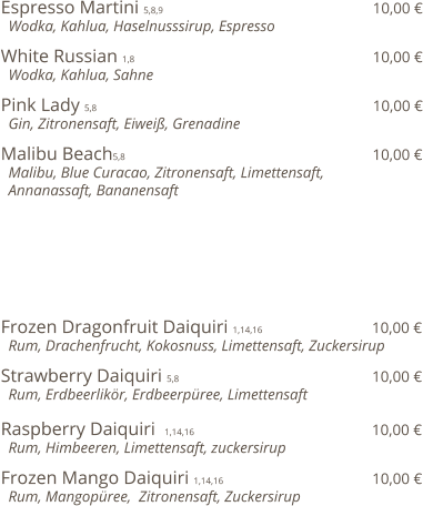 Espresso Martini 5,8,9                                              10,00 €   Wodka, Kahlua, Haselnusssirup, Espresso  White Russian 1,8                                                    10,00 €   Wodka, Kahlua, Sahne  Pink Lady 5,8                                                            10,00 €   Gin, Zitronensaft, Eiweiß, Grenadine  Malibu Beach5,8                                                      10,00 €   Malibu, Blue Curacao, Zitronensaft, Limettensaft,    Annanassaft, Bananensaft         Frozen Dragonfruit Daiquiri 1,14,16                         10,00 €   Rum, Drachenfrucht, Kokosnuss, Limettensaft, Zuckersirup   Strawberry Daiquiri 5,8                                          10,00 €   Rum, Erdbeerlikör, Erdbeerpüree, Limettensaft  Raspberry Daiquiri  1,14,16                                       10,00 €   Rum, Himbeeren, Limettensaft, zuckersirup  Frozen Mango Daiquiri 1,14,16                                 10,00 €   Rum, Mangopüree,  Zitronensaft, Zuckersirup