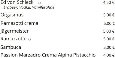 Ed von Schleck    1,8                                                  4,50 €    Erdbeer, Vodka, Vanillesahne  Orgasmus                                                                5,00 €  Ramazotti crema                                                    5,00 €  Jägermeister                                                           5,00 €  Ramazzotti  1,8                                                         5,00 €  Sambuca                                                                  5,00 €  Passion Marzadro Crema Alpina Pistacchio      4,00 €