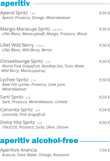 Aperol Spritz  1,10                                                                  9,50 €   Aperol, Prosecco, Orange, Mineralwasser   Mango-Maracuja-Spritz  2,3,10,12                                     9,50 €   Lillet Blanc, Maracujasaft, Mango, Prosecco, Minze   Lillet Wild Berry  2,10,12                                              9,50 €   Lillet Blanc, Wild Berry, Berrys   Ostseelounge Spritz  3,10                                         9,50 €   Monin Pink Grapefruit, Bombay Gin, Tonic Water  Wild Berry, Maracujasirup  Lychee Spritz  1,10                                                                  9,50 €   Kwai Feh Lychee, Prosecco, Lime Juice,    Mineralwasser  Sarti Spritz  3,10                                                         9,50 €   Sarti, Prosecco, Mineralwasser, Limette  Canonita Spritz  3,10                                                 9,50 €   Canonita, Pink Grapefruit  Dolce Vita Spritz  3,10                                               9,50 €   ITALICUS, Prosseco, Soda, Olive, Zitrone     Aperitivo Arancia                                                              7,50 €   Arancia, Tonic Water, Orange, Rosmarin           aperitiv  aperitiv alcohol-free