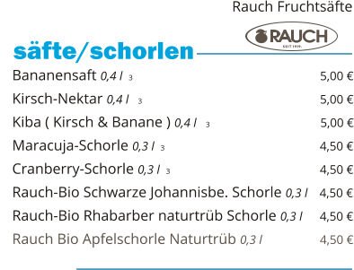 Bananensaft 0,4 l  3                                                 5,00 € Kirsch-Nektar 0,4 l   3                                                5,00 € Kiba ( Kirsch & Banane ) 0,4 l   3                              5,00 € Maracuja-Schorle 0,3 l  3                                                 4,50 € Cranberry-Schorle 0,3 l  3                                         4,50 € Rauch-Bio Schwarze Johannisbe. Schorle 0,3 l   4,50 € Rauch-Bio Rhabarber naturtrüb Schorle 0,3 l     4,50 € Rauch Bio Apfelschorle Naturtrüb 0,3 l                  4,50 €    säfte/schorlen   Rauch Fruchtsäfte