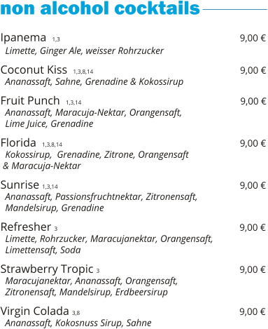 Ipanema  1,3                                                             9,00 €   Limette, Ginger Ale, weisser Rohrzucker      Coconut Kiss  1,3,8,14                                                  9,00 €   Ananassaft, Sahne, Grenadine & Kokossirup    Fruit Punch  1,3,14                                                       9,00 €   Ananassaft, Maracuja-Nektar, Orangensaft,    Lime Juice, Grenadine    Florida  1,3,8,14                                                              9,00 €   Kokossirup,  Grenadine, Zitrone, Orangensaft  & Maracuja-Nektar    Sunrise 1,3,14                                                               9,00 €   Ananassaft, Passionsfruchtnektar, Zitronensaft,    Mandelsirup, Grenadine   Refresher  3                                                               9,00 €   Limette, Rohrzucker, Maracujanektar, Orangensaft,   Limettensaft, Soda  Strawberry Tropic  3                                                 9,00 €   Maracujanektar, Ananassaft, Orangensaft,   Zitronensaft, Mandelsirup, Erdbeersirup  Virgin Colada 3,8                                                        9,00 €   Ananassaft, Kokosnuss Sirup, Sahne