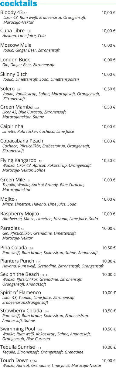 Bloody 43 1,3                                                          10,00 €    Likör 43, Rum weiß, Erdbeersirup Orangensaft,    Maracuja-Nektar  Cuba Libre  1,9                                                            10,00 €   Havana, Lime Juice, Cola  Moscow Mule                                                         10,00 €   Vodka, Ginger Beer, Zitronensaft  London Buck                                                          10,00 €   Gin, Ginger Beer, Zitronensaft  Skinny Bitch                                                                     10,00 €   Vodka, Limettensaft, Soda, Limettenspalten  Solero  3,8                                                                           10,50 €   Vodka, Vanillesirup, Sahne, Maracujasaft, Orangensaft,    Zitronensaft    Green Mamba 1,3,8                                                 10,50 €   Licor 43, Blue Curacau, Zitronensaft,    Maracujanektar, Sahne  Caipirinha                                                              10,00 €   Limette, Rohrzucker, Cachaca, Lime Juice  Copacabana Peach                                                10,00 €   Cachaca, Pfirsichlikör, Erdbeersirup, Orangensaft,   Zitronensaft  Flying Kangaroo  1,8                                               10,50 €   Wodka, Likör 43, Apricot, Kokossirup, Orangensaft,   Maracuja-Nektar, Sahne  Green Mile 1,3                                                          10,00 €   Tequila, Wodka, Apricot Brandy, Blue Curacao,   Maracujanektar  Mojito 1                                                                   10,00 €   Minze, Limetten, Havana, Lime Juice, Soda  Raspberry Mojito 1                                                10,00 €   Himbeeren, Minze, Limetten, Havana, Lime Juice, Soda  Paradies 1,3                                                              10,00 €   Gin, Pfirsichlikör, Grenadine, Limettensaft,    Maracuja-Nektar  Pina Colada 1,3,8                                                       10,50 €   Rum weiß, Rum braun, Kokossirup, Sahne, Ananassaft  Planters Punch 1,14                                                 10,00 €   Havana, Rum weiß, Grenadine, Zitronensaft, Orangensaft  Sex on the Beach 1,3,14                                            10,00 €   Wodka, Pfirsichlikör, Grenadine, Zitronensaft,    Orangensaft, Ananassaft  Spirit of Flamenco                                                 10,00 €   Likör 43, Tequila, Lime Juice, Zitronensaft.    Erdbeersirup,Orangensaft  Strawberry Colada 1,3,8                                           10,50 €   Rum weiß, Rum braun, Kokossirup, Erdbeersirup,    Ananassaft, Sahne  Swimming Pool 1,3,8                                                10,50 €   Wodka, Rum weiß, Kokossirup, Sahne, Ananassaft,   Orangensaft, Blue Curacao  Tequila Sunrise 1,14                                                 10,00 €   Tequila, Zitronensaft, Orangensaft, Grenadine  Touch Down 1,3,14                                                    10,00 €   Wodka, Apricot, Grenadine, Lime Juice, Maracuja-Nektar