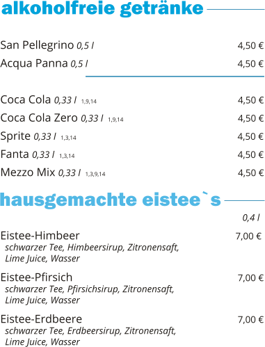 San Pellegrino 0,5 l                                                  4,50 € Acqua Panna 0,5 l                                                    4,50 €  Coca Cola 0,33 l  1,9,14                                                   4,50 € Coca Cola Zero 0,33 l  1,9,14                                        4,50 € Sprite 0,33 l  1,3,14                                                        4,50 € Fanta 0,33 l  1,3,14                                                         4,50 € Mezzo Mix 0,33 l  1,3,9,14                                              4,50 €    Eistee-Himbeer                                                      7,00 €   schwarzer Tee, Himbeersirup, Zitronensaft,    Lime Juice, Wasser  Eistee-Pfirsich                                                          7,00 €   schwarzer Tee, Pfirsichsirup, Zitronensaft,    Lime Juice, Wasser  Eistee-Erdbeere                                                      7,00 €   schwarzer Tee, Erdbeersirup, Zitronensaft,    Lime Juice, Wasser     0,4 l hausgemachte eistee`s