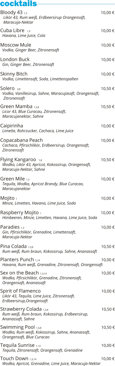 Bloody 43 1,3                                                          10,00 €    Likör 43, Rum weiß, Erdbeersirup Orangensaft,    Maracuja-Nektar  Cuba Libre  1,9                                                            10,00 €   Havana, Lime Juice, Cola  Moscow Mule                                                         10,00 €   Vodka, Ginger Beer, Zitronensaft  London Buck                                                          10,00 €   Gin, Ginger Beer, Zitronensaft  Skinny Bitch                                                                     10,00 €   Vodka, Limettensaft, Soda, Limettenspalten  Solero  3,8                                                                           10,50 €   Vodka, Vanillesirup, Sahne, Maracujasaft, Orangensaft,    Zitronensaft    Green Mamba 1,3,8                                                 10,50 €   Licor 43, Blue Curacau, Zitronensaft,    Maracujanektar, Sahne  Caipirinha                                                              10,00 €   Limette, Rohrzucker, Cachaca, Lime Juice  Copacabana Peach                                                10,00 €   Cachaca, Pfirsichlikör, Erdbeersirup, Orangensaft,   Zitronensaft  Flying Kangaroo  1,8                                               10,50 €   Wodka, Likör 43, Apricot, Kokossirup, Orangensaft,   Maracuja-Nektar, Sahne  Green Mile 1,3                                                          10,00 €   Tequila, Wodka, Apricot Brandy, Blue Curacao,   Maracujanektar  Mojito 1                                                                   10,00 €   Minze, Limetten, Havana, Lime Juice, Soda  Raspberry Mojito 1                                                10,00 €   Himbeeren, Minze, Limetten, Havana, Lime Juice, Soda  Paradies 1,3                                                              10,00 €   Gin, Pfirsichlikör, Grenadine, Limettensaft,    Maracuja-Nektar  Pina Colada 1,3,8                                                       10,50 €   Rum weiß, Rum braun, Kokossirup, Sahne, Ananassaft  Planters Punch 1,14                                                 10,00 €   Havana, Rum weiß, Grenadine, Zitronensaft, Orangensaft  Sex on the Beach 1,3,14                                            10,00 €   Wodka, Pfirsichlikör, Grenadine, Zitronensaft,    Orangensaft, Ananassaft  Spirit of Flamenco                                                 10,00 €   Likör 43, Tequila, Lime Juice, Zitronensaft.    Erdbeersirup,Orangensaft  Strawberry Colada 1,3,8                                           10,50 €   Rum weiß, Rum braun, Kokossirup, Erdbeersirup,    Ananassaft, Sahne  Swimming Pool 1,3,8                                                10,50 €   Wodka, Rum weiß, Kokossirup, Sahne, Ananassaft,   Orangensaft, Blue Curacao  Tequila Sunrise 1,14                                                 10,00 €   Tequila, Zitronensaft, Orangensaft, Grenadine  Touch Down 1,3,14                                                    10,00 €   Wodka, Apricot, Grenadine, Lime Juice, Maracuja-Nektar