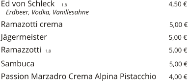 Ed von Schleck    1,8                                                  4,50 €    Erdbeer, Vodka, Vanillesahne  Ramazotti crema                                                    5,00 €  Jägermeister                                                           5,00 €  Ramazzotti  1,8                                                         5,00 €  Sambuca                                                                  5,00 €  Passion Marzadro Crema Alpina Pistacchio      4,00 €
