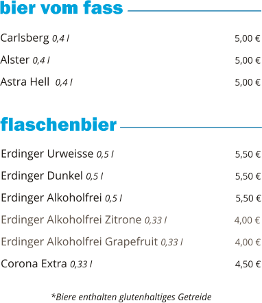 Carlsberg 0,4 l                                                          5,00 €  Alster 0,4 l                                                                5,00 €  Astra Hell  0,4 l                                                         5,00 €        Erdinger Urweisse 0,5 l                                           5,50 €  Erdinger Dunkel 0,5 l                                              5,50 €  Erdinger Alkoholfrei 0,5 l                                        5,50 €  Erdinger Alkoholfrei Zitrone 0,33 l                        4,00 €  Erdinger Alkoholfrei Grapefruit 0,33 l                  4,00 €  Corona Extra 0,33 l                                                  4,50 €       *Biere enthalten glutenhaltiges Getreide