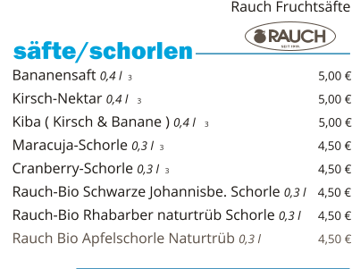 Bananensaft 0,4 l  3                                                 5,00 € Kirsch-Nektar 0,4 l   3                                                5,00 € Kiba ( Kirsch & Banane ) 0,4 l   3                              5,00 € Maracuja-Schorle 0,3 l  3                                                 4,50 € Cranberry-Schorle 0,3 l  3                                         4,50 € Rauch-Bio Schwarze Johannisbe. Schorle 0,3 l   4,50 € Rauch-Bio Rhabarber naturtrüb Schorle 0,3 l     4,50 € Rauch Bio Apfelschorle Naturtrüb 0,3 l                  4,50 €    säfte/schorlen   Rauch Fruchtsäfte