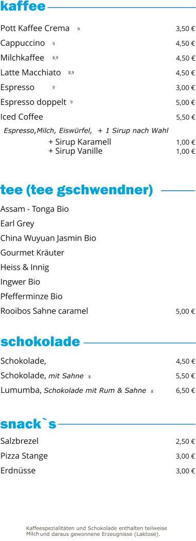 + Sirup Karamell                              1,00 € + Sirup Vanille                                   1,00 €   9 9 8,9 8,9 9 9     Pott Kaffee Crema                                                 3,50 € Cappuccino                                                             4,50 € Milchkaffee                                                             4,50 € Latte Macchiato                                                      4,50 € Espresso                                                                  3,00 € Espresso doppelt                                                    5,00 € Iced Coffee                                                               5,50 €   Espresso,Milch, Eiswürfel,  + 1 Sirup nach Wahl Schokolade,                                                             4,50 € Schokolade, mit Sahne  8                                        5,50 € Lumumba, Schokolade mit Rum & Sahne  8          6,50 €  Assam - Tonga Bio Earl Grey China Wuyuan Jasmin Bio                                           Gourmet Kräuter Heiss & Innig Ingwer Bio                                                                   Pfefferminze Bio Rooibos Sahne caramel                                           5,00 € Salzbrezel                                                                2,50 € Pizza Stange                                                            3,00 € Erdnüsse                                                                 3,00 €  tee (tee gschwendner)